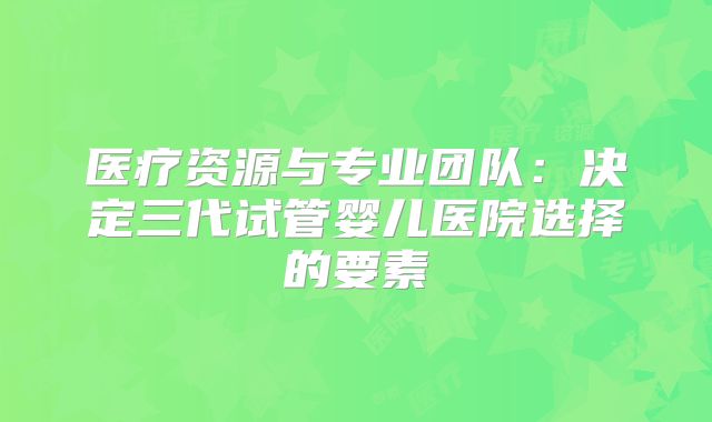 医疗资源与专业团队：决定三代试管婴儿医院选择的要素