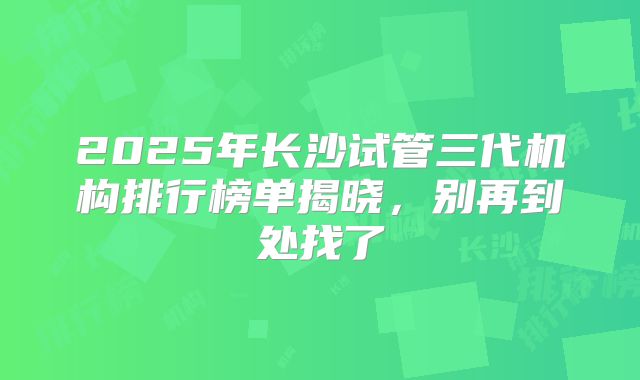 2025年长沙试管三代机构排行榜单揭晓，别再到处找了