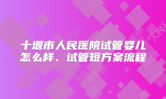 十堰市人民医院试管婴儿怎么样、试管短方案流程