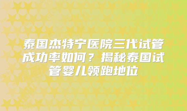 泰国杰特宁医院三代试管成功率如何？揭秘泰国试管婴儿领跑地位
