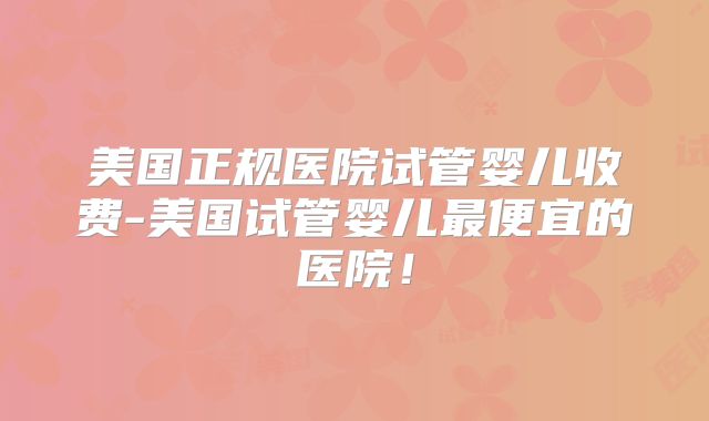 美国正规医院试管婴儿收费-美国试管婴儿最便宜的医院！