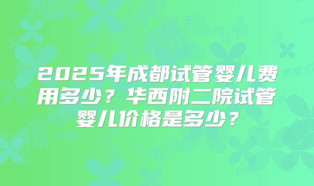 2025年成都试管婴儿费用多少？华西附二院试管婴儿价格是多少？