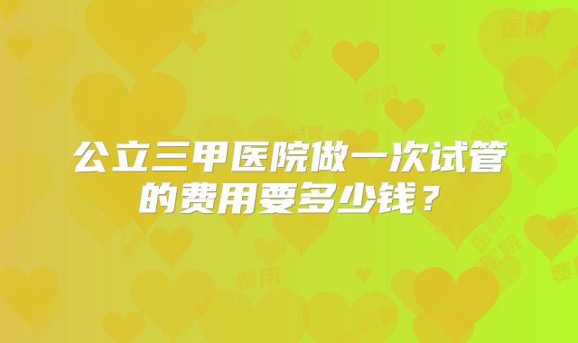 公立三甲医院做一次试管的费用要多少钱?