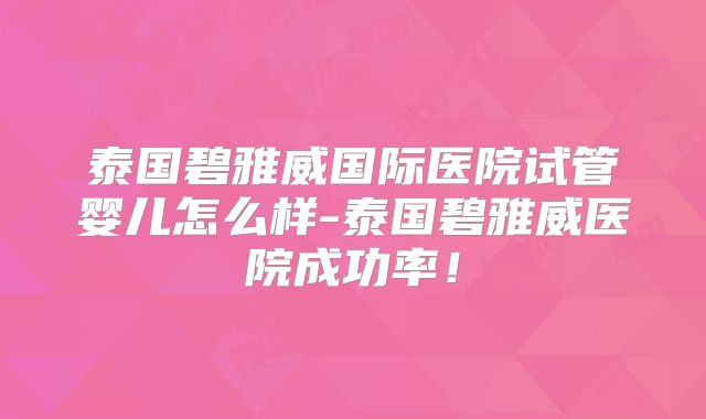 泰国碧雅威国际医院试管婴儿怎么样-泰国碧雅威医院成功率！