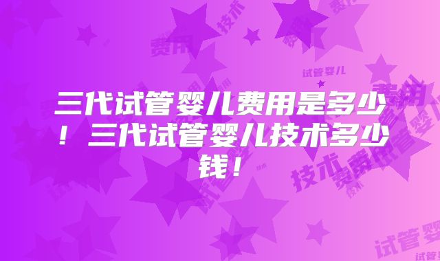 三代试管婴儿费用是多少！三代试管婴儿技术多少钱！