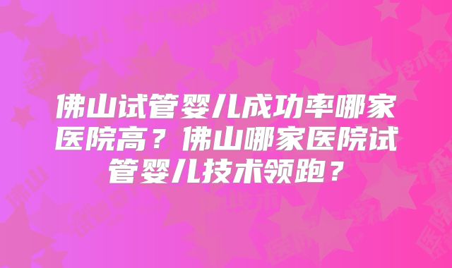佛山试管婴儿成功率哪家医院高？佛山哪家医院试管婴儿技术领跑？