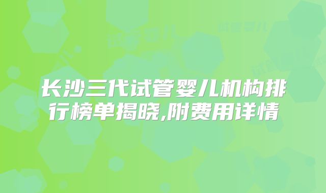 长沙三代试管婴儿机构排行榜单揭晓,附费用详情