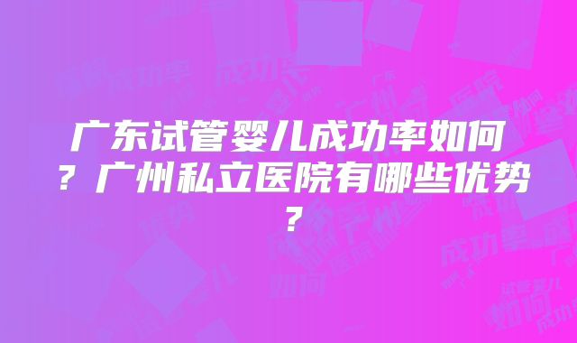 广东试管婴儿成功率如何?广州私立医院有哪些优势?