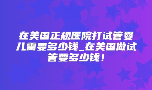在美国正规医院打试管婴儿需要多少钱_在美国做试管要多少钱!