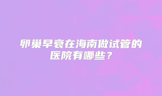 卵巢早衰在海南做试管的医院有哪些?