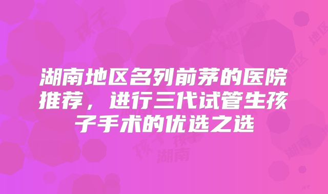 湖南地区名列前茅的医院推荐，进行三代试管生孩子手术的优选之选