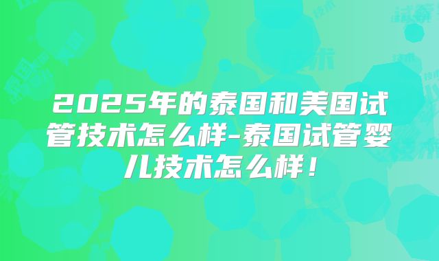 2025年的泰国和美国试管技术怎么样-泰国试管婴儿技术怎么样！