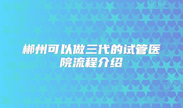 郴州可以做三代的试管医院流程介绍
