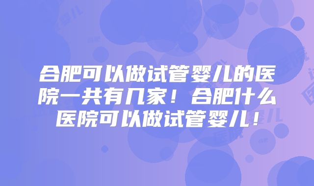合肥可以做试管婴儿的医院一共有几家！合肥什么医院可以做试管婴儿！