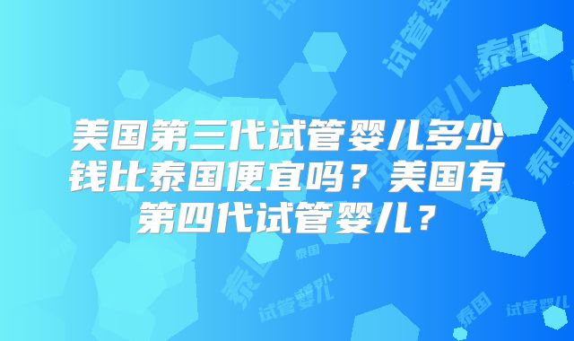 美国第三代试管婴儿多少钱比泰国便宜吗？美国有第四代试管婴儿？