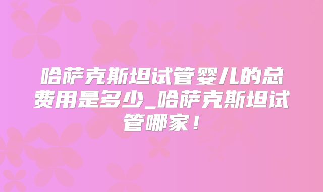 哈萨克斯坦试管婴儿的总费用是多少_哈萨克斯坦试管哪家！