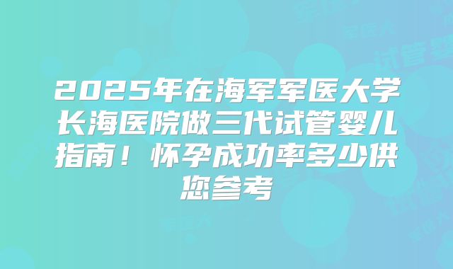 2025年在海军军医大学长海医院做三代试管婴儿指南！怀孕成功率多少供您参考