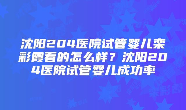 沈阳204医院试管婴儿栾彩霞看的怎么样？沈阳204医院试管婴儿成功率