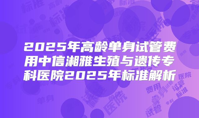 2025年高龄单身试管费用中信湘雅生殖与遗传专科医院2025年标准解析