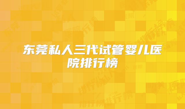 东莞私人三代试管婴儿医院排行榜