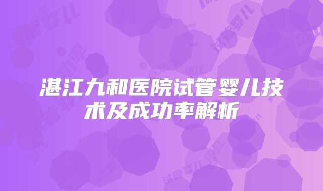 湛江九和医院试管婴儿技术及成功率解析