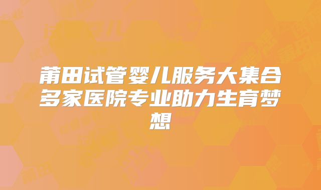 莆田试管婴儿服务大集合多家医院专业助力生育梦想