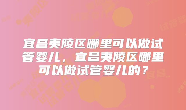 宜昌夷陵区哪里可以做试管婴儿,宜昌夷陵区哪里可以做试管婴儿的?
