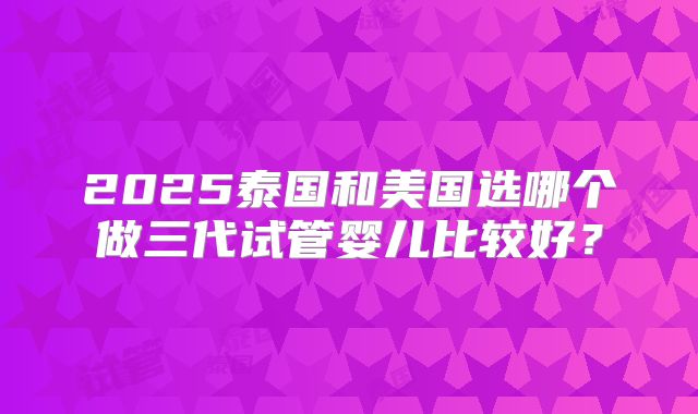 2025泰国和美国选哪个做三代试管婴儿比较好?
