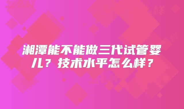 湘潭能不能做三代试管婴儿？技术水平怎么样？