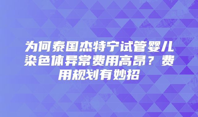 为何泰国杰特宁试管婴儿染色体异常费用高昂？费用规划有妙招