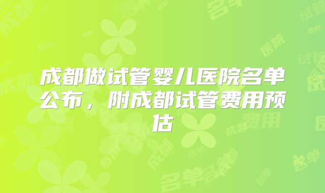 成都做试管婴儿医院名单公布，附成都试管费用预估