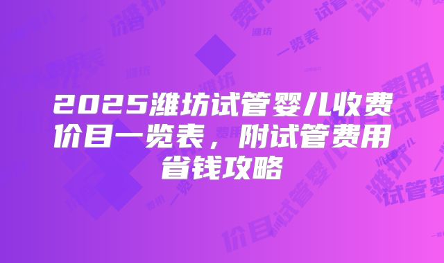 2025潍坊试管婴儿收费价目一览表，附试管费用省钱攻略