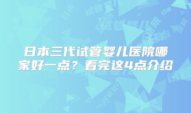 日本三代试管婴儿医院哪家好一点?看完这4点介绍
