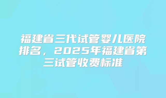 福建省三代试管婴儿医院排名,2025年福建省第三试管收费标准