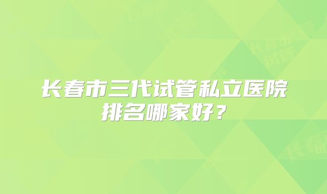 长春市三代试管私立医院排名哪家好？