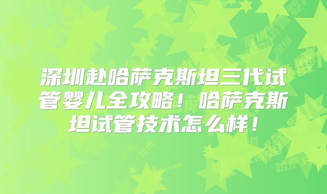 深圳赴哈萨克斯坦三代试管婴儿全攻略！哈萨克斯坦试管技术怎么样！