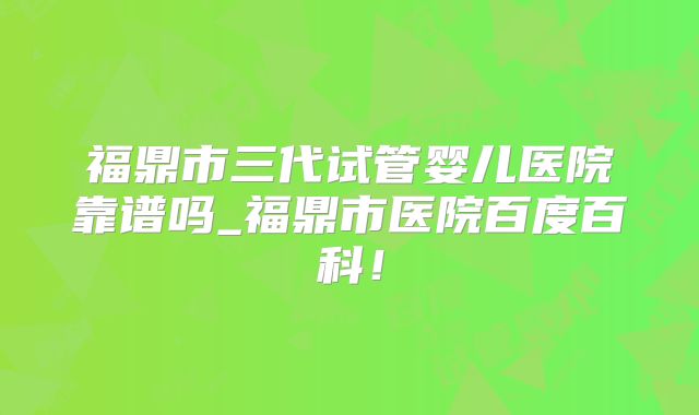 福鼎市三代试管婴儿医院靠谱吗_福鼎市医院百度百科！