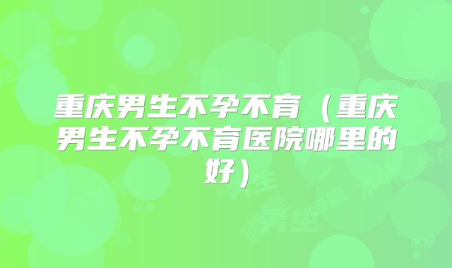重庆男生不孕不育(重庆男生不孕不育医院哪里的好)