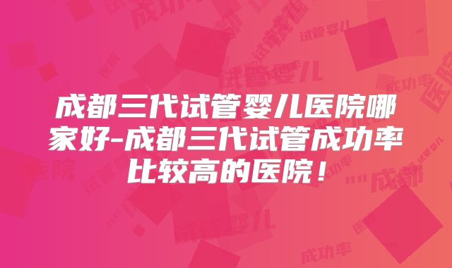 成都三代试管婴儿医院哪家好-成都三代试管成功率比较高的医院!