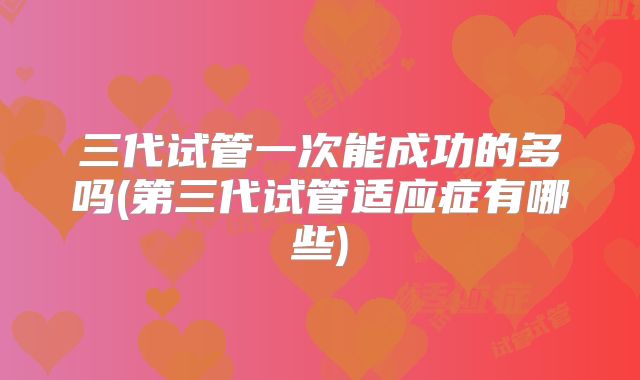 三代试管一次能成功的多吗(第三代试管适应症有哪些)