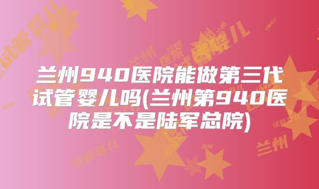 兰州940医院能做第三代试管婴儿吗(兰州第940医院是不是陆军总院)
