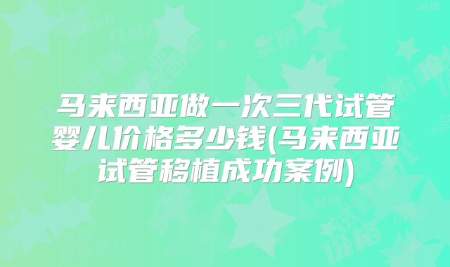 马来西亚做一次三代试管婴儿价格多少钱(马来西亚试管移植成功案例)