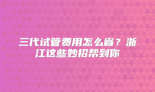三代试管费用怎么省？浙江这些妙招帮到你