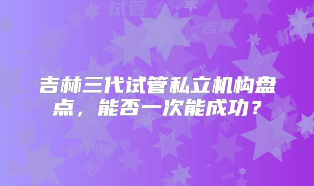 吉林三代试管私立机构盘点，能否一次能成功？