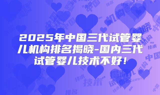 2025年中国三代试管婴儿机构排名揭晓-国内三代试管婴儿技术不好！