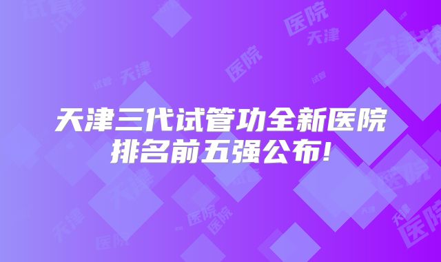天津三代试管功全新医院排名前五强公布!