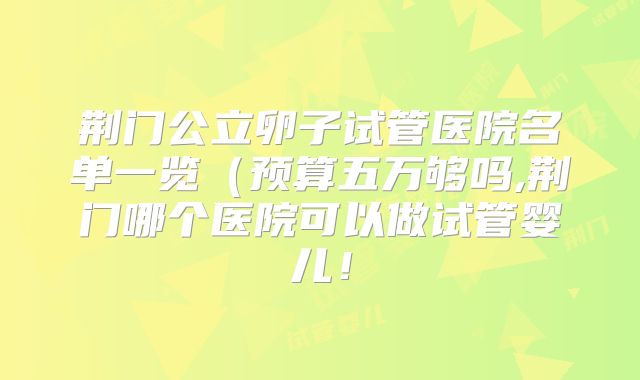 荆门公立卵子试管医院名单一览（预算五万够吗,荆门哪个医院可以做试管婴儿！