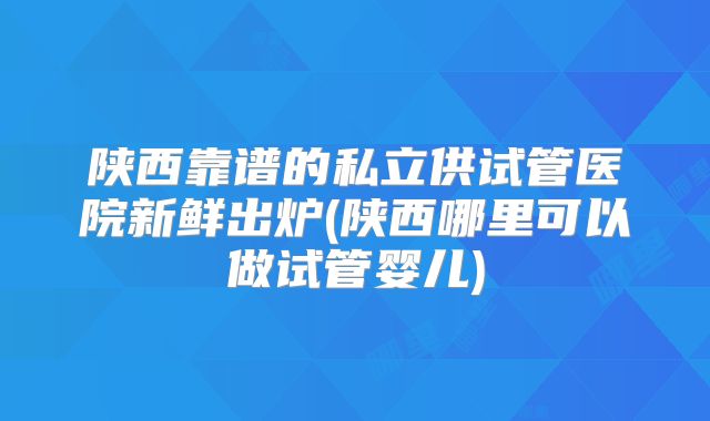 陕西靠谱的私立供试管医院新鲜出炉(陕西哪里可以做试管婴儿)