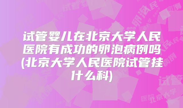 试管婴儿在北京大学人民医院有成功的卵泡病例吗(北京大学人民医院试管挂什么科)