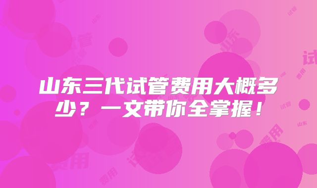 山东三代试管费用大概多少？一文带你全掌握！